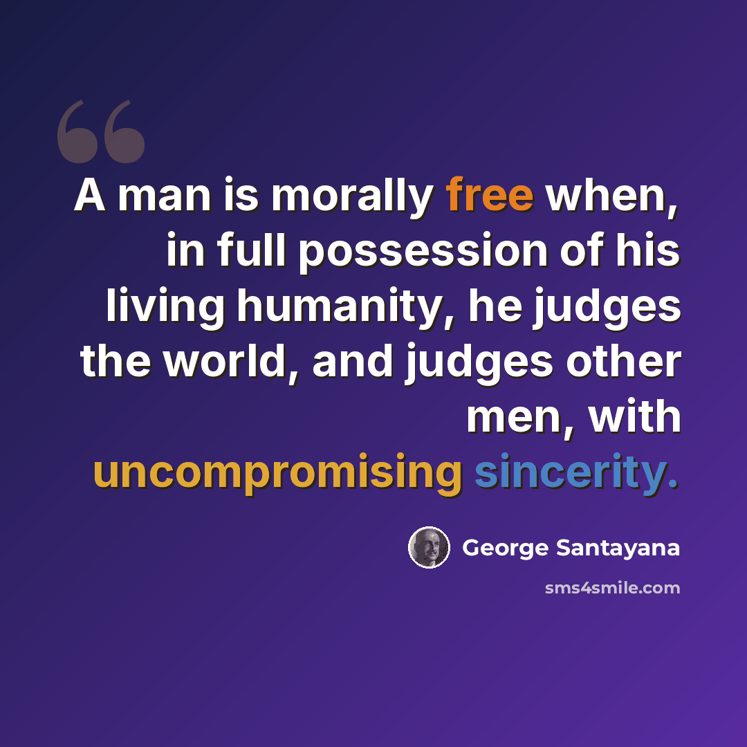 “A man is morally free when, in full possession of his living humanity, he judges the world, and judges other men, with uncompromising sincerity.” quote by George Santayana