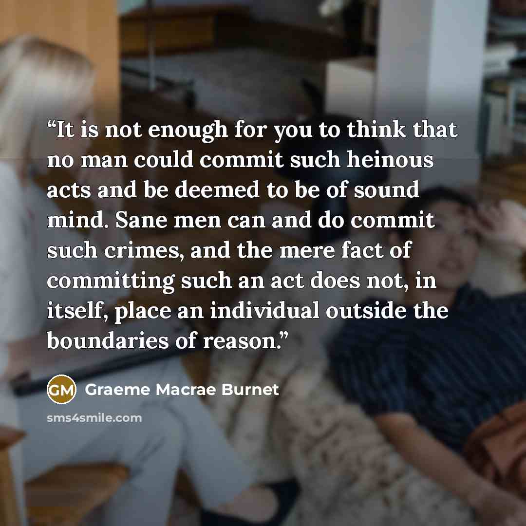 “It is not enough for you to think that no man could commit such heinous acts and be deemed to be of sound mind. Sane men can and do commit such crimes, and the mere fact of committing such an act does not, in itself, place an individual outside the boundaries of reason.” quote by Graeme Macrae Burnet