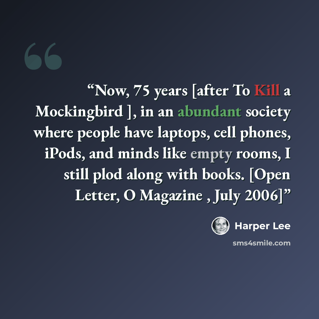 “Now, 75 years [after To Kill a Mockingbird ], in an abundant society where people have laptops, cell phones, iPods, and minds like empty rooms, I still plod along with books. [Open Letter, O Magazine , July 2006]” quote by Harper Lee