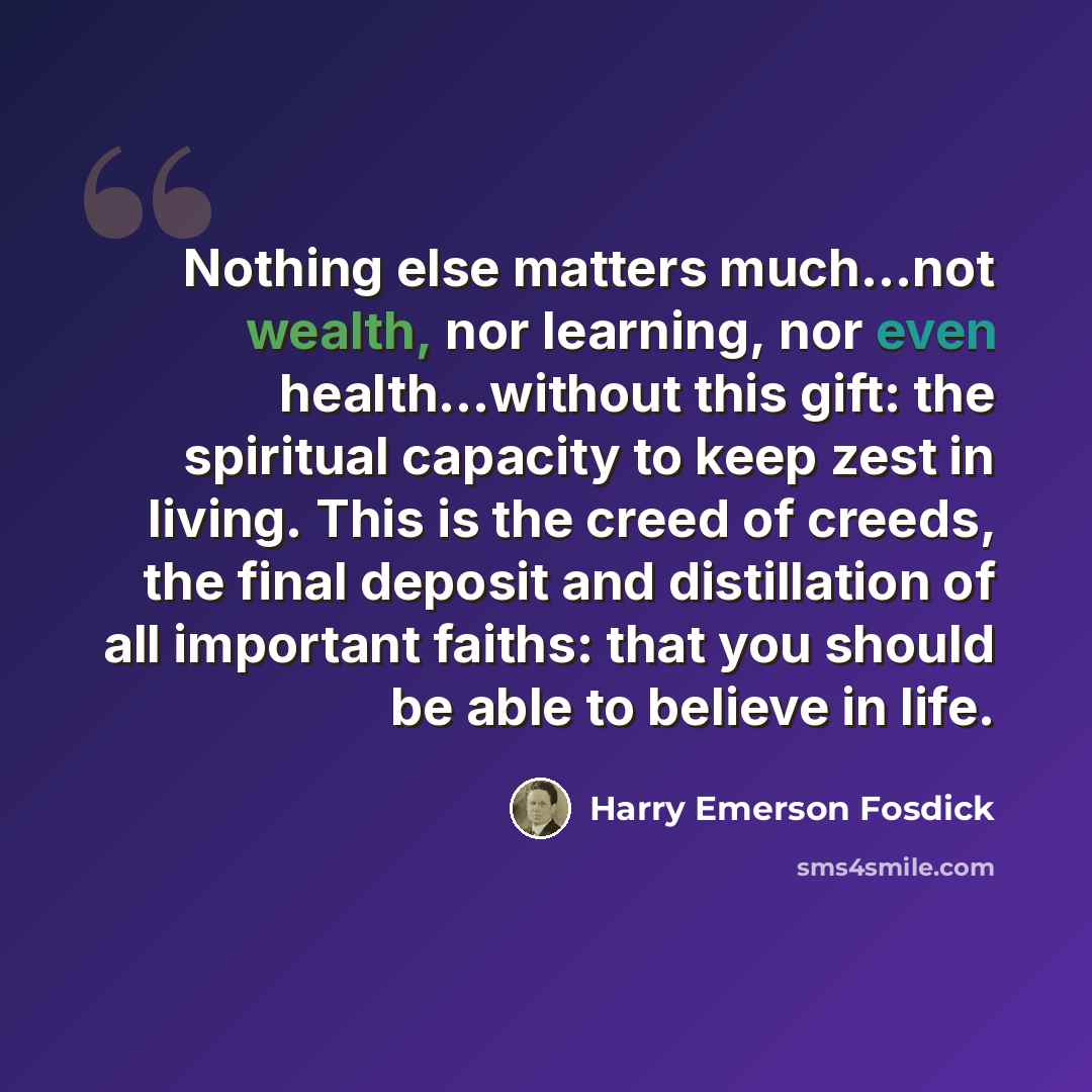 “Nothing else matters much...not wealth, nor learning, nor even health...without this gift: the spiritual capacity to keep zest in living. This is the creed of creeds, the final deposit and distillation of all important faiths: that you should be able to believe in life.” quote by Harry Emerson Fosdick
