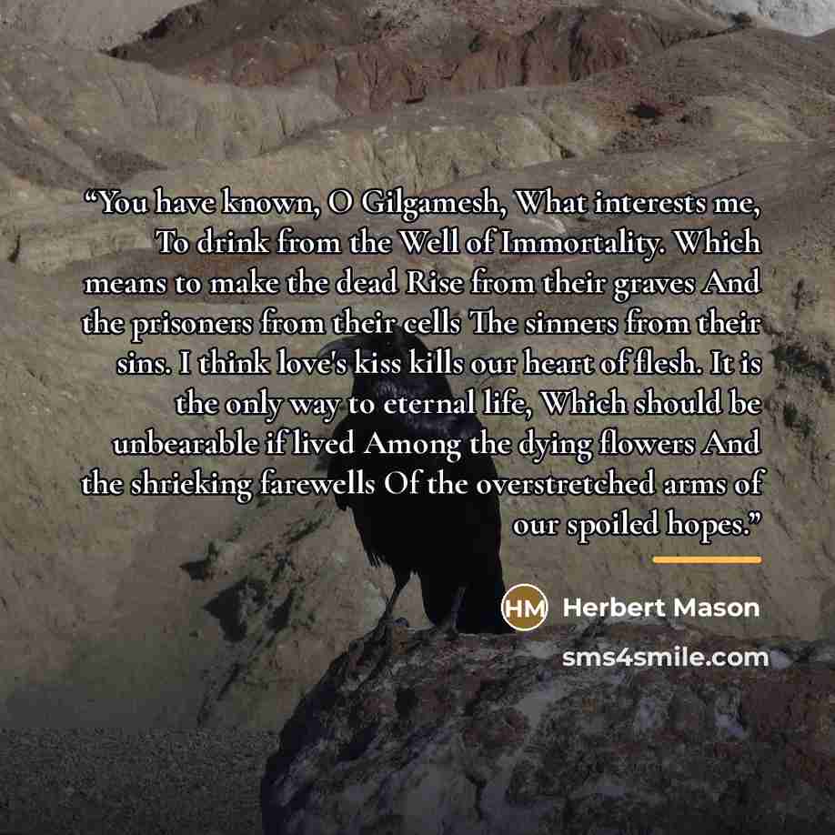 “You have known, O Gilgamesh, What interests me, To drink from the Well of Immortality. Which means to make the dead Rise from their graves And the prisoners from their cells The sinners from their sins. I think love's kiss kills our heart of flesh. It is the only way to eternal life, Which should…” quote by Herbert Mason