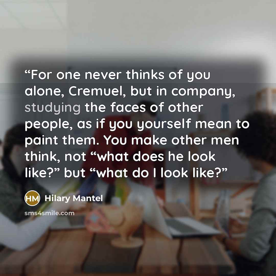“For one never thinks of you alone, Cremuel, but in company, studying the faces of other people, as if you yourself mean to paint them. You make other men think, not “what does he look like?” but “what do I look like?” quote by Hilary Mantel