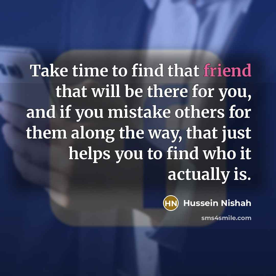 “Take time to find that friend that will be there for you, and if you mistake others for them along the way, that just helps you to find who it actually is.” quote by Hussein Nishah