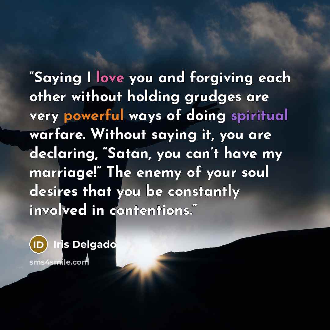 “Saying I love you and forgiving each other without holding grudges are very powerful ways of doing spiritual warfare. Without saying it, you are declaring, “Satan, you can’t have my marriage!” The enemy of your soul desires that you be constantly involved in contentions.” quote by Iris Delgado