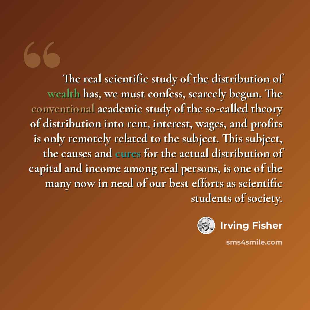 “The real scientific study of the distribution of wealth has, we must confess, scarcely begun. The conventional academic study of the so-called theory of distribution into rent, interest, wages, and profits is only remotely related to the subject. This subject, the causes and cures for the actual…” quote by Irving Fisher
