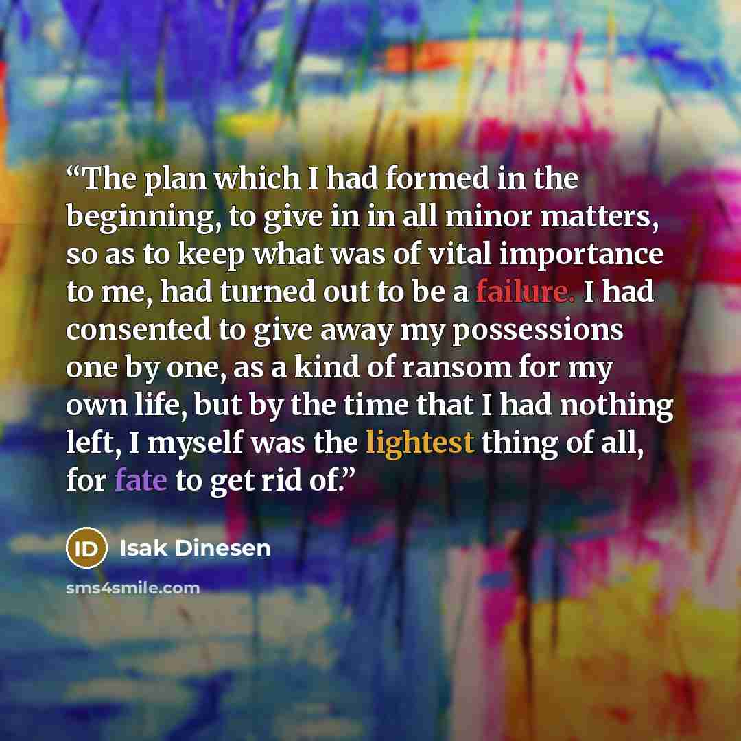 “The plan which I had formed in the beginning, to give in in all minor matters, so as to keep what was of vital importance to me, had turned out to be a failure. I had consented to give away my possessions one by one, as a kind of ransom for my own life, but by the time that I had nothing left, I…” quote by Isak Dinesen