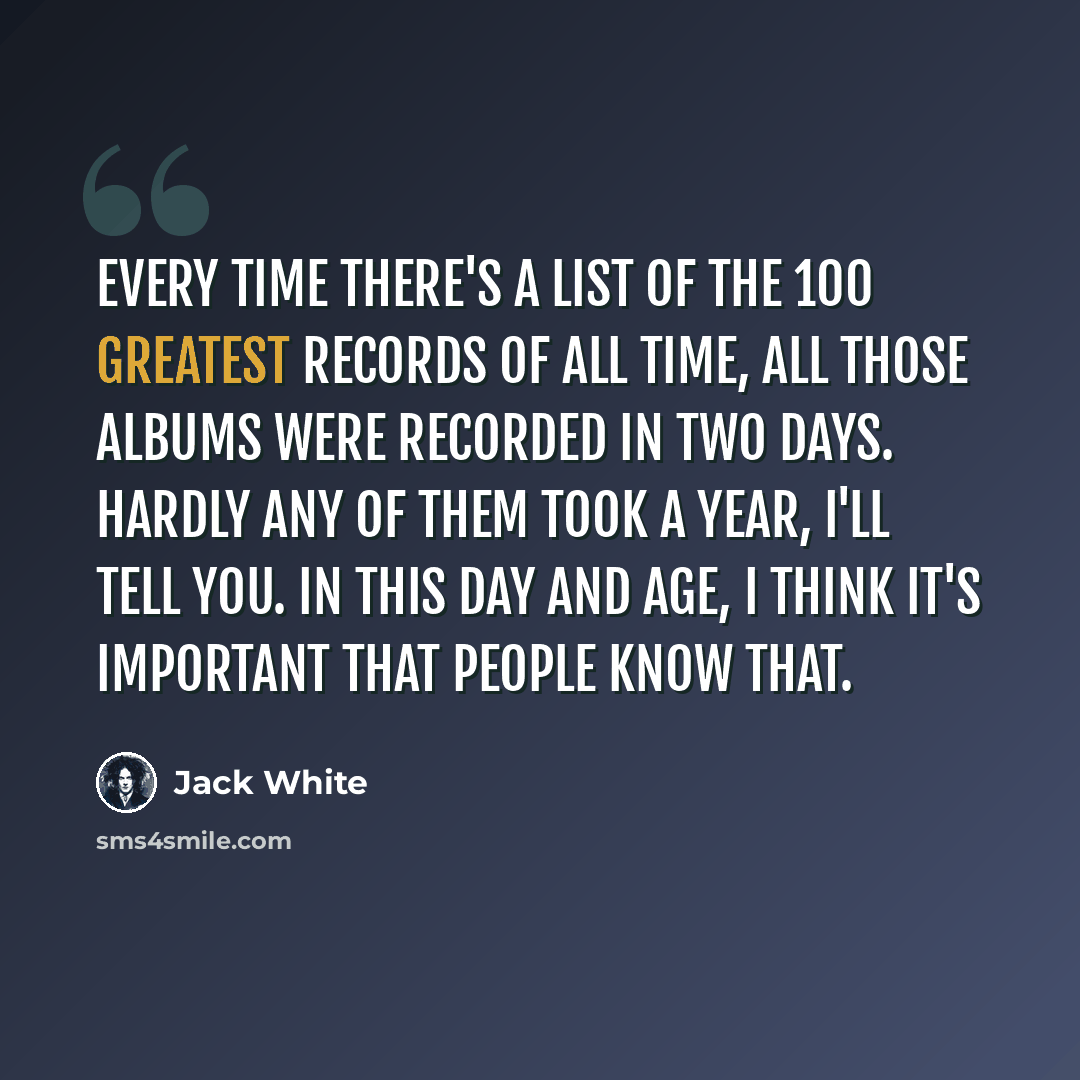 “Every time there's a list of the 100 greatest records of all time, all those albums were recorded in two days. Hardly any of them took a year, I'll tell you. In this day and age, I think it's important that people know that.” quote by Jack White