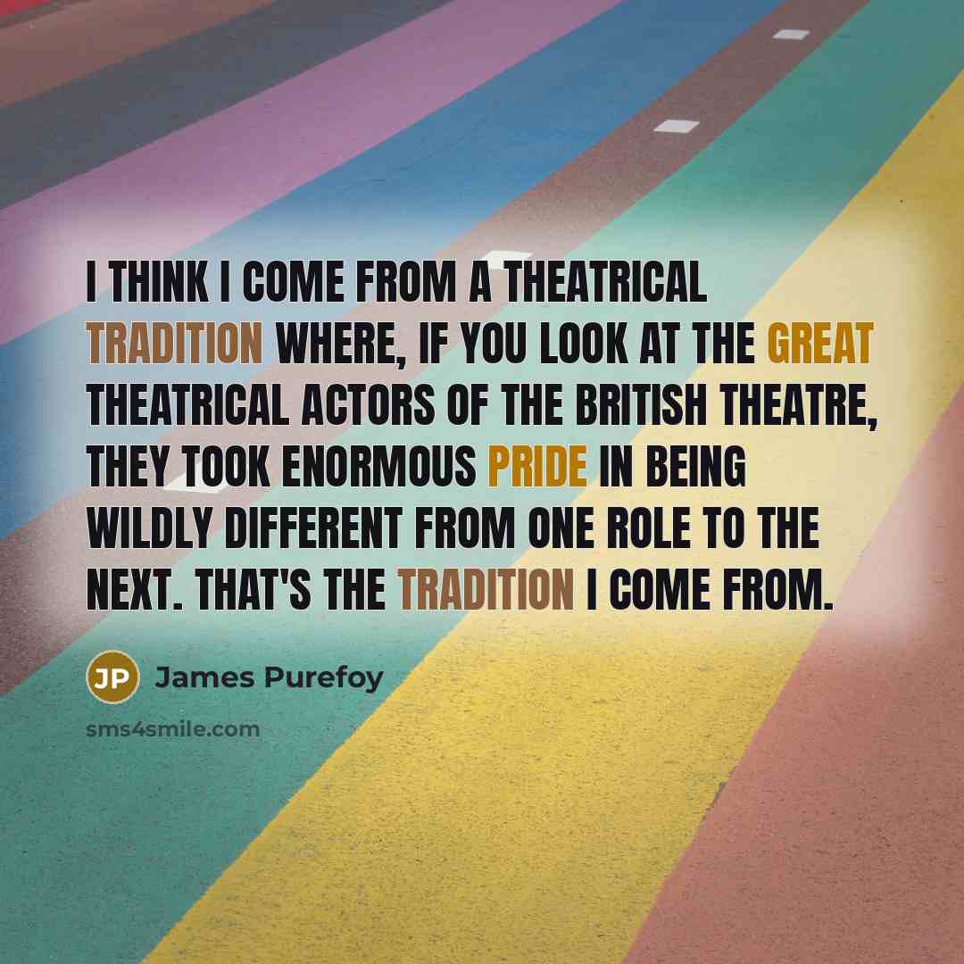 “I think I come from a theatrical tradition where, if you look at the great theatrical actors of the British theatre, they took enormous pride in being wildly different from one role to the next. That's the tradition I come from.” quote by James Purefoy