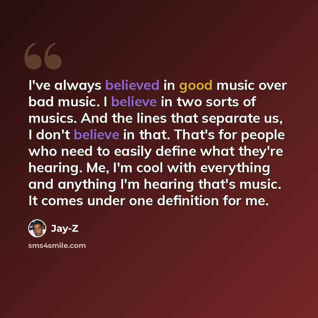 “I've always believed in good music over bad music. I believe in two sorts of musics. And the lines that separate us, I don't believe in that. That's for people who need to easily define what they're hearing. Me, I'm cool with everything and anything I'm hearing that's music. It comes under one…” quote by Jay-Z