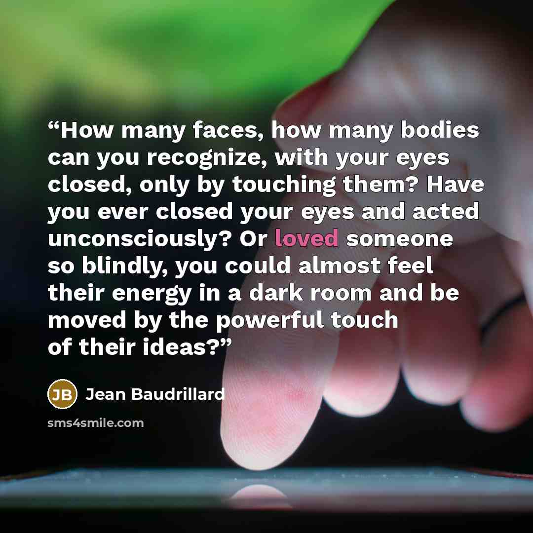 “How many faces, how many bodies can you recognize, with your eyes closed, only by touching them? Have you ever closed your eyes and acted unconsciously? Or loved someone so blindly, you could almost feel their energy in a dark room and be moved by the powerful touch of their ideas?” quote by Jean Baudrillard