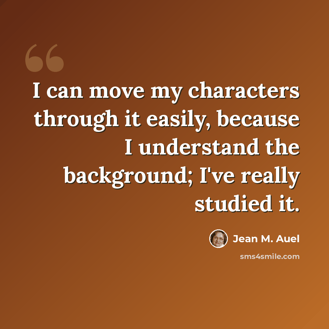 “I can move my characters through it easily, because I understand the background; I've really studied it.” quote by Jean M. Auel
