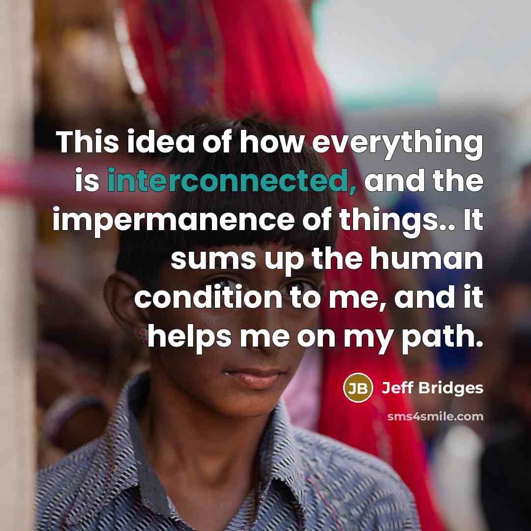 “This idea of how everything is interconnected, and the impermanence of things.. It sums up the human condition to me, and it helps me on my path.” quote by Jeff Bridges