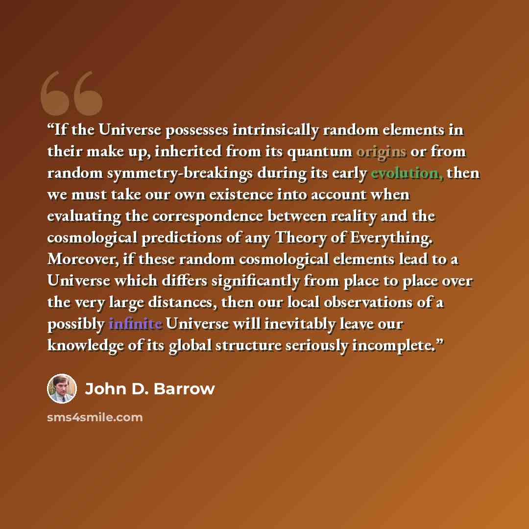 “If the Universe possesses intrinsically random elements in their make up, inherited from its quantum origins or from random symmetry-breakings during its early evolution, then we must take our own existence into account when evaluating the correspondence between reality and the cosmological…” quote by John D. Barrow