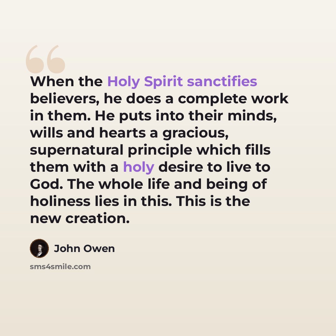 “When the Holy Spirit sanctifies believers, he does a complete work in them. He puts into their minds, wills and hearts a gracious, supernatural principle which fills them with a holy desire to live to God. The whole life and being of holiness lies in this. This is the new creation.” quote by John Owen
