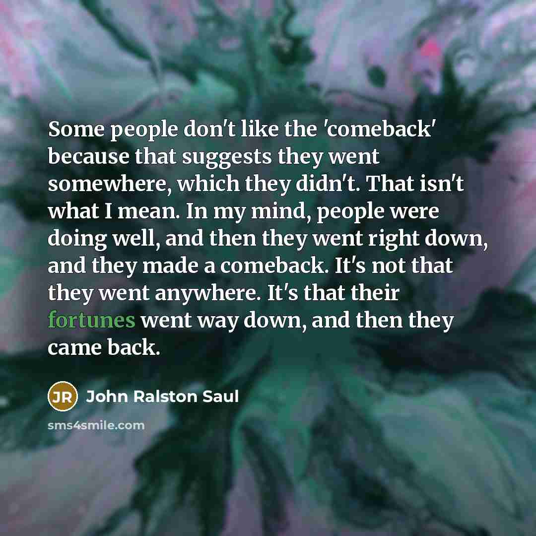 “Some people don't like the 'comeback' because that suggests they went somewhere, which they didn't. That isn't what I mean. In my mind, people were doing well, and then they went right down, and they made a comeback. It's not that they went anywhere. It's that their fortunes went way down, and…” quote by John Ralston Saul
