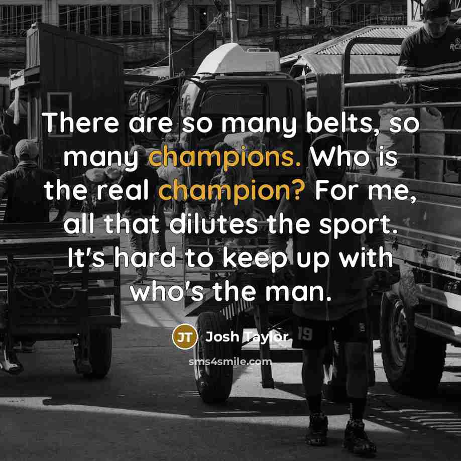 “There are so many belts, so many champions. Who is the real champion? For me, all that dilutes the sport. It's hard to keep up with who's the man.” quote by Josh Taylor