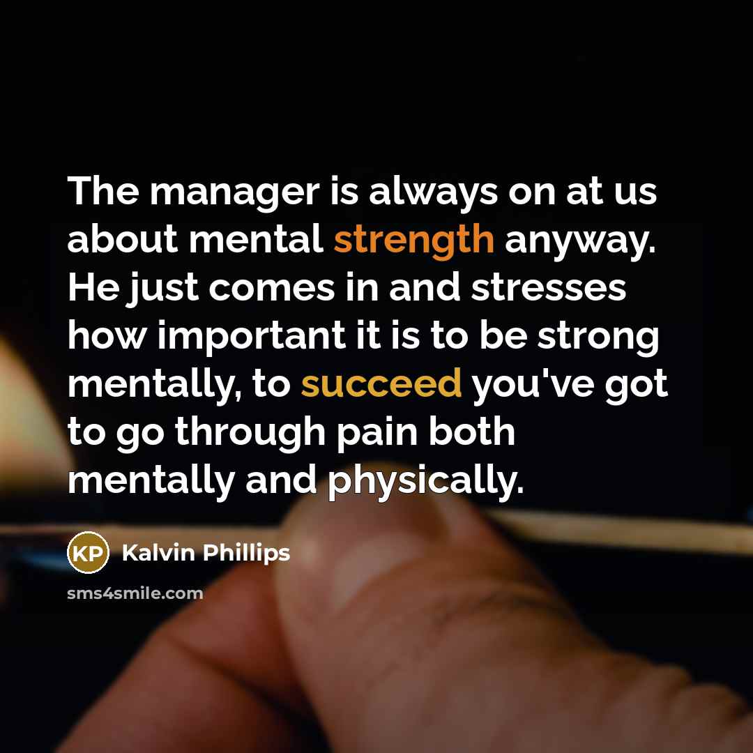 “The manager is always on at us about mental strength anyway. He just comes in and stresses how important it is to be strong mentally, to succeed you've got to go through pain both mentally and physically.” quote by Kalvin Phillips