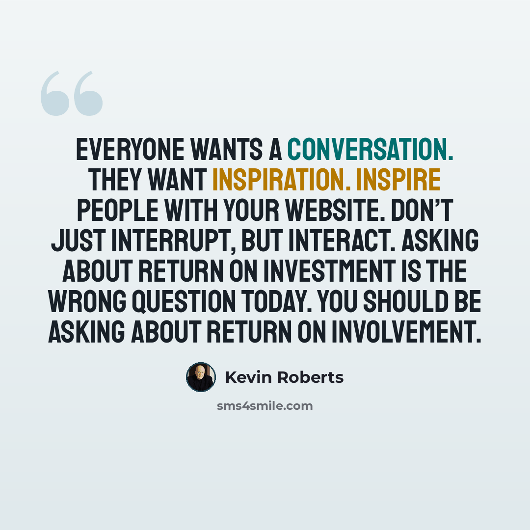 “Everyone wants a conversation. They want inspiration. Inspire people with your website. Don’t just interrupt, but interact. Asking about Return on Investment is the wrong question today. You should be asking about Return on Involvement.” quote by Kevin Roberts