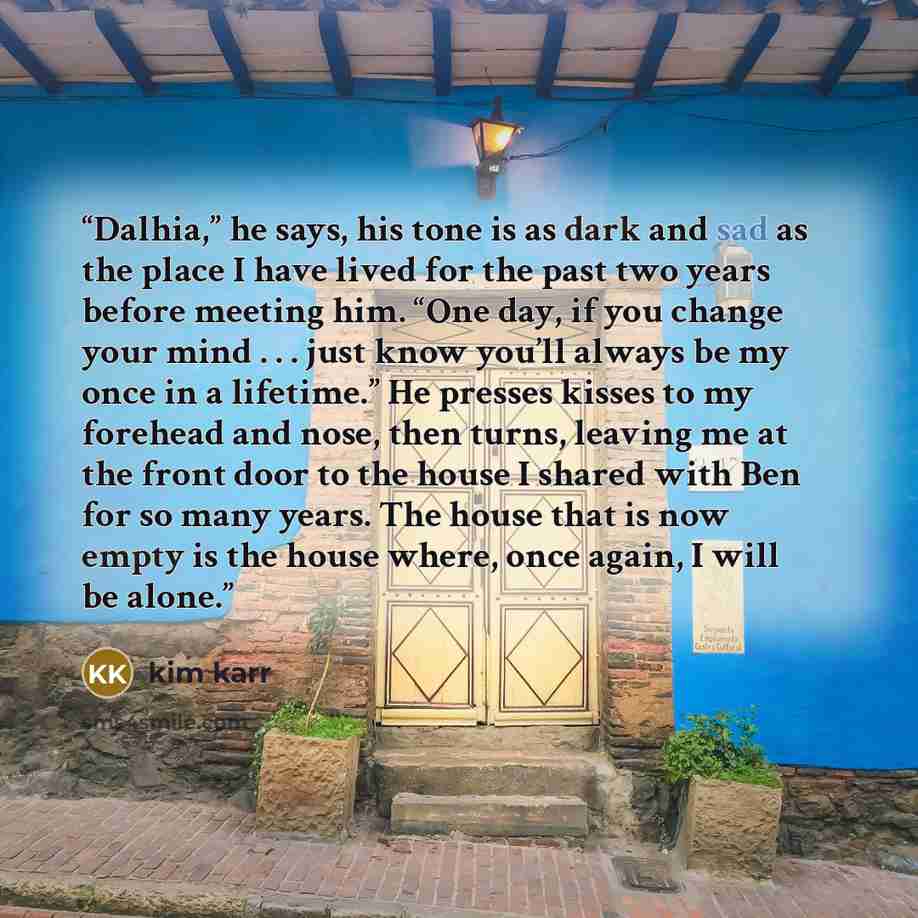“Dalhia,” he says, his tone is as dark and sad as the place I have lived for the past two years before meeting him. “One day, if you change your mind . . . just know you’ll always be my once in a lifetime.” He presses kisses to my forehead and nose, then turns, leaving me at the front door to the…” quote by Kim Karr