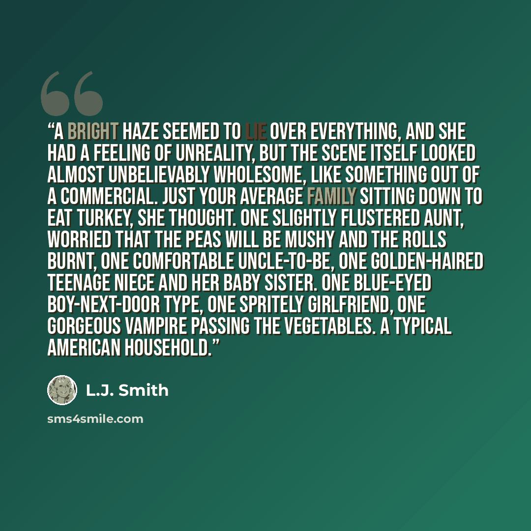 “A bright haze seemed to lie over everything, and she had a feeling of unreality, but the scene itself looked almost unbelievably wholesome, like something out of a commercial. Just your average family sitting down to eat turkey, she thought. One slightly flustered aunt, worried that the peas will…” quote by L.J. Smith