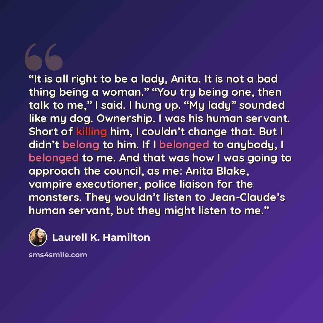 “It is all right to be a lady, Anita. It is not a bad thing being a woman.” “You try being one, then talk to me,” I said. I hung up. “My lady” sounded like my dog. Ownership. I was his human servant. Short of killing him, I couldn’t change that. But I didn’t belong to him. If I belonged to anybody…” quote by Laurell K. Hamilton