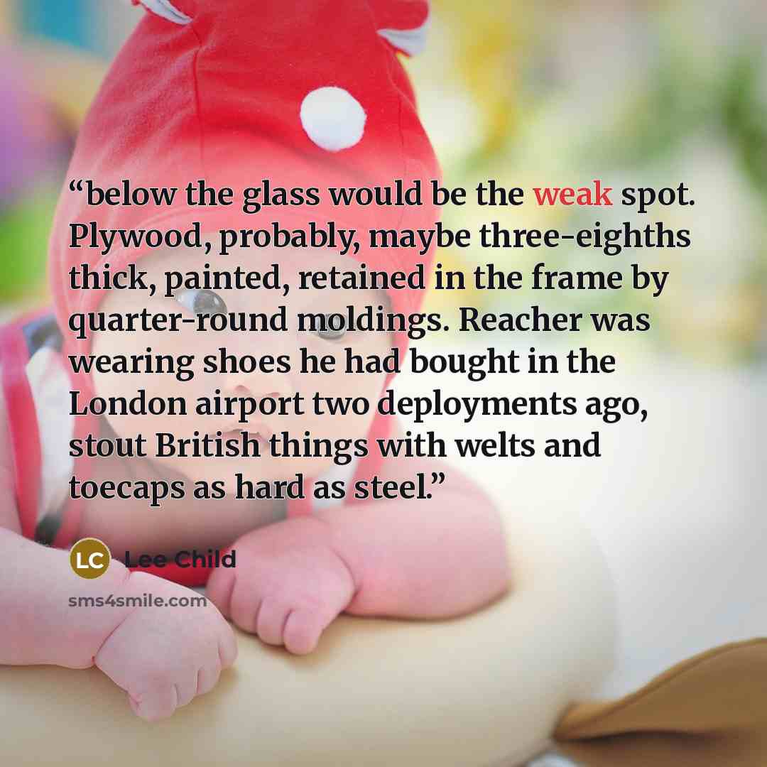 “below the glass would be the weak spot. Plywood, probably, maybe three-eighths thick, painted, retained in the frame by quarter-round moldings. Reacher was wearing shoes he had bought in the London airport two deployments ago, stout British things with welts and toecaps as hard as steel.” quote by Lee Child