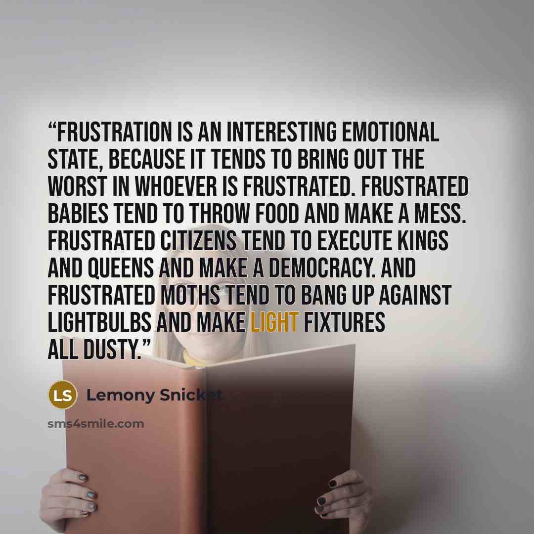 “Frustration is an interesting emotional state, because it tends to bring out the worst in whoever is frustrated. Frustrated babies tend to throw food and make a mess. Frustrated citizens tend to execute kings and queens and make a democracy. And frustrated moths tend to bang up against lightbulbs…” quote by Lemony Snicket