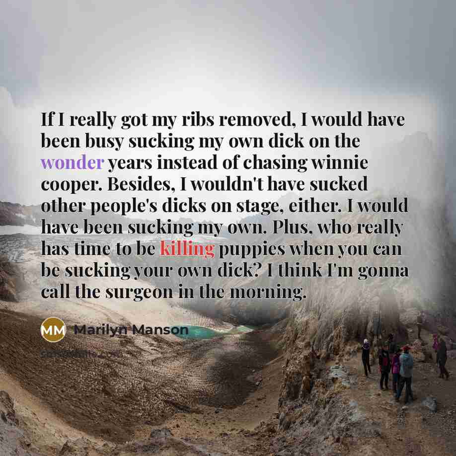 “If I really got my ribs removed, I would have been busy sucking my own dick on the wonder years instead of chasing winnie cooper. Besides, I wouldn't have sucked other people's dicks on stage, either. I would have been sucking my own. Plus, who really has time to be killing puppies when you can be…” quote by Marilyn Manson