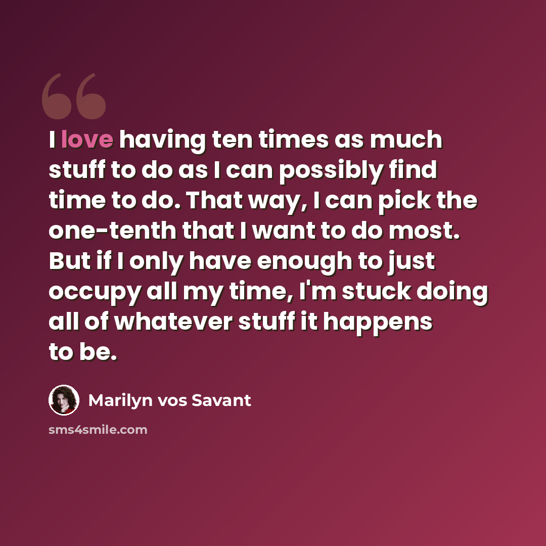 “I love having ten times as much stuff to do as I can possibly find time to do. That way, I can pick the one-tenth that I want to do most. But if I only have enough to just occupy all my time, I'm stuck doing all of whatever stuff it happens to be.” quote by Marilyn vos Savant