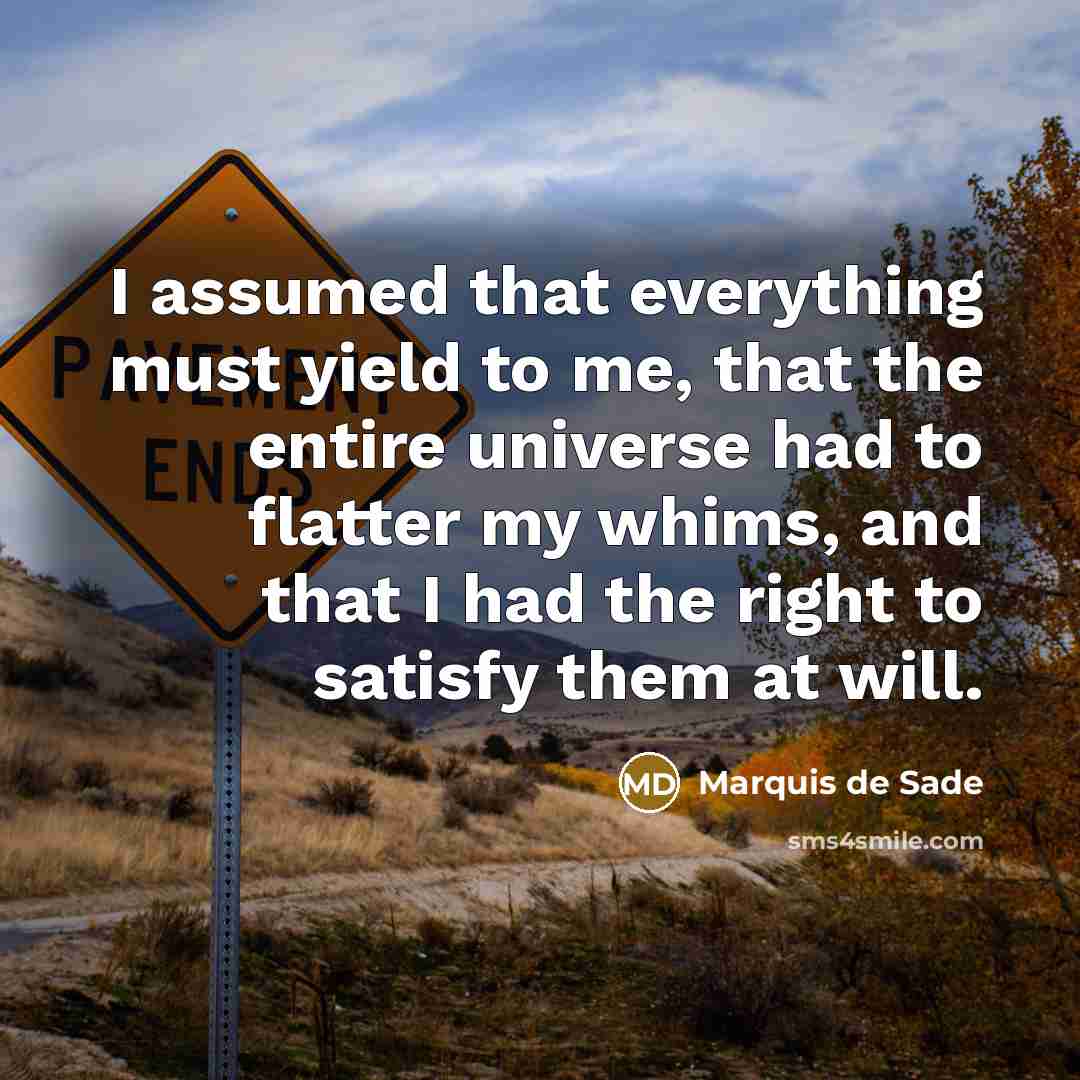 “I assumed that everything must yield to me, that the entire universe had to flatter my whims, and that I had the right to satisfy them at will.” quote by Marquis de Sade