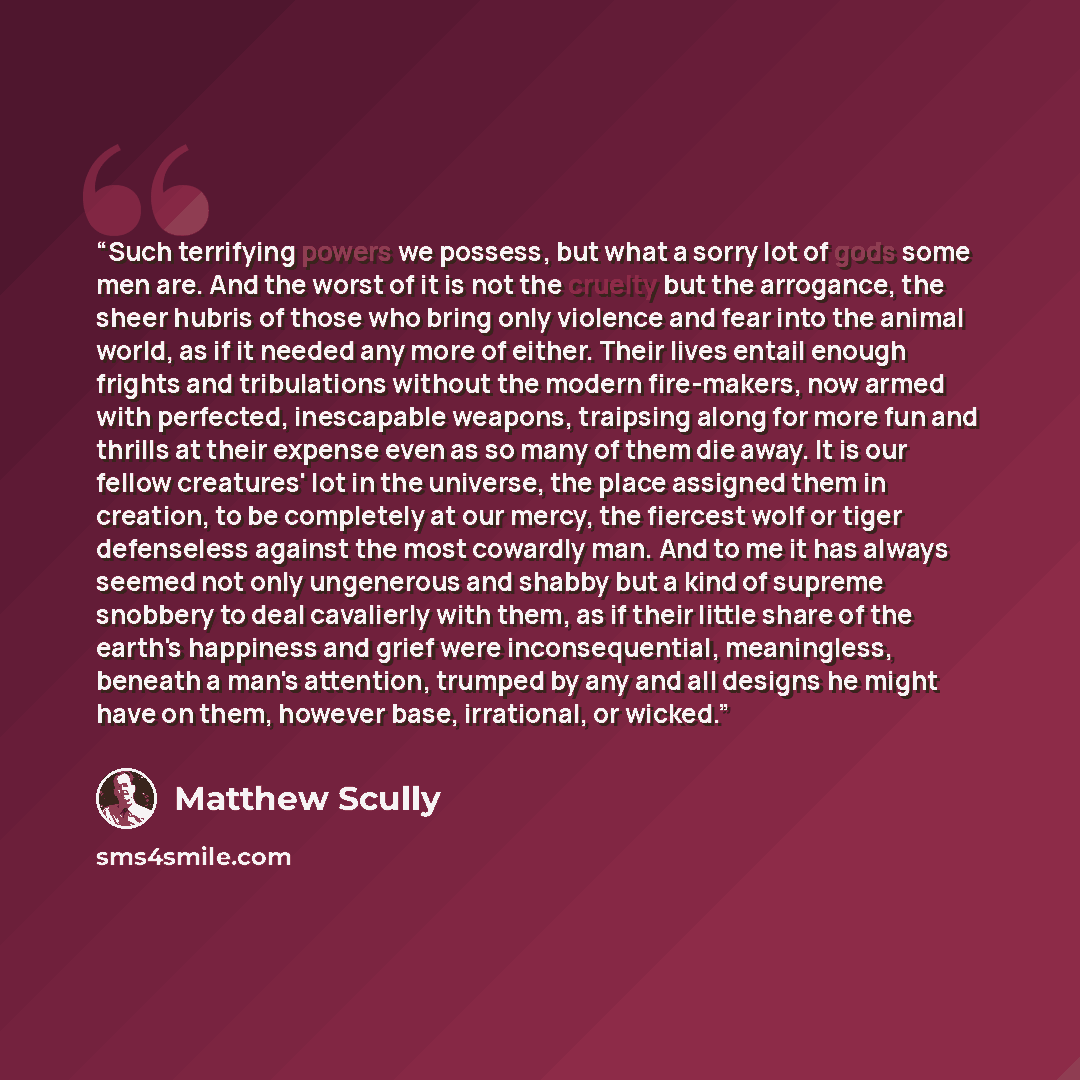 “Such terrifying powers we possess, but what a sorry lot of gods some men are. And the worst of it is not the cruelty but the arrogance, the sheer hubris of those who bring only violence and fear into the animal world, as if it needed any more of either. Their lives entail enough frights and…” quote by Matthew Scully