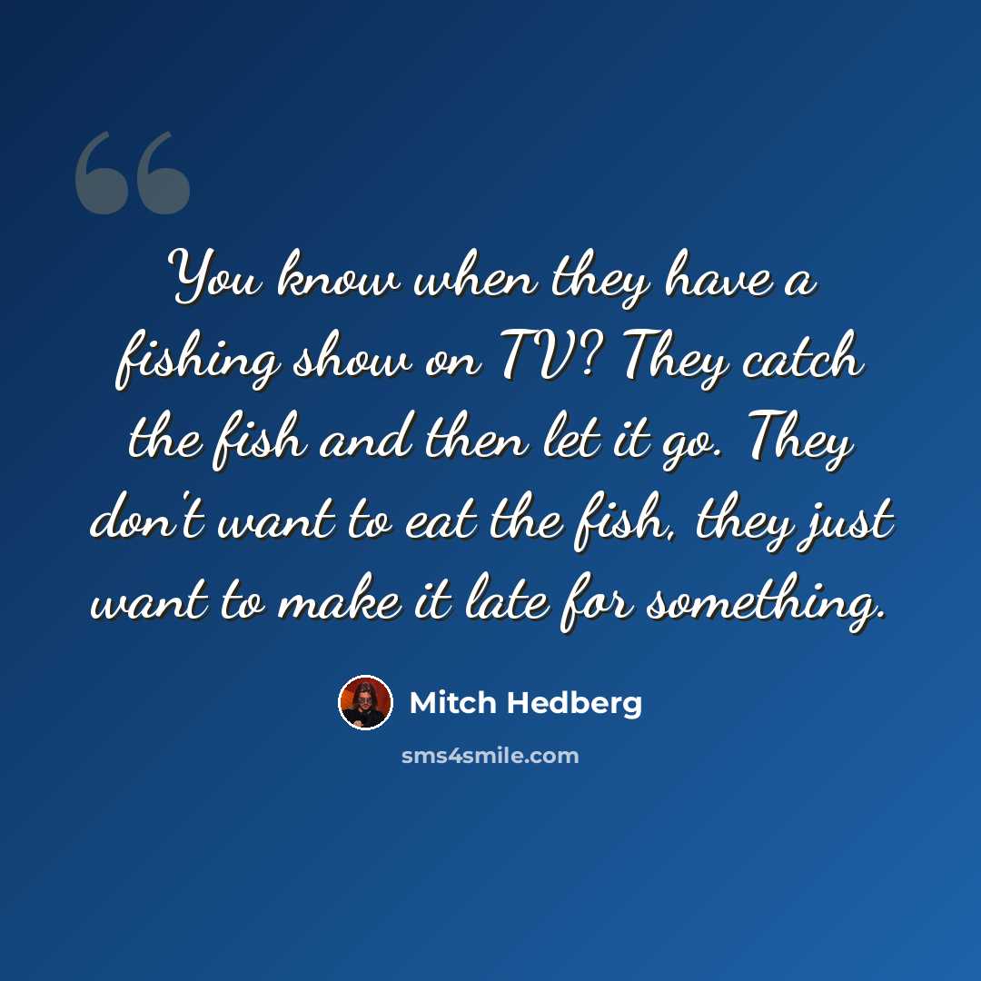 “You know when they have a fishing show on TV? They catch the fish and then let it go. They don't want to eat the fish, they just want to make it late for something.” quote by Mitch Hedberg