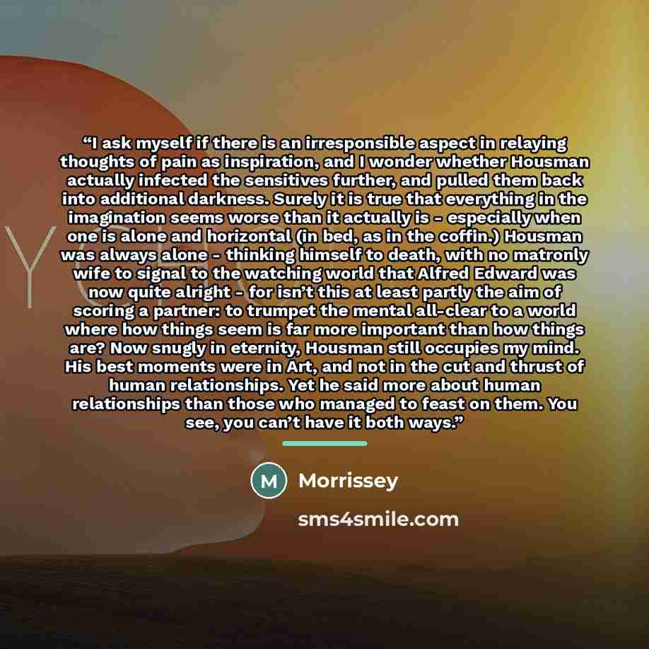 “I ask myself if there is an irresponsible aspect in relaying thoughts of pain as inspiration, and I wonder whether Housman actually infected the sensitives further, and pulled them back into additional darkness. Surely it is true that everything in the imagination seems worse than it actually is…” quote by Morrissey