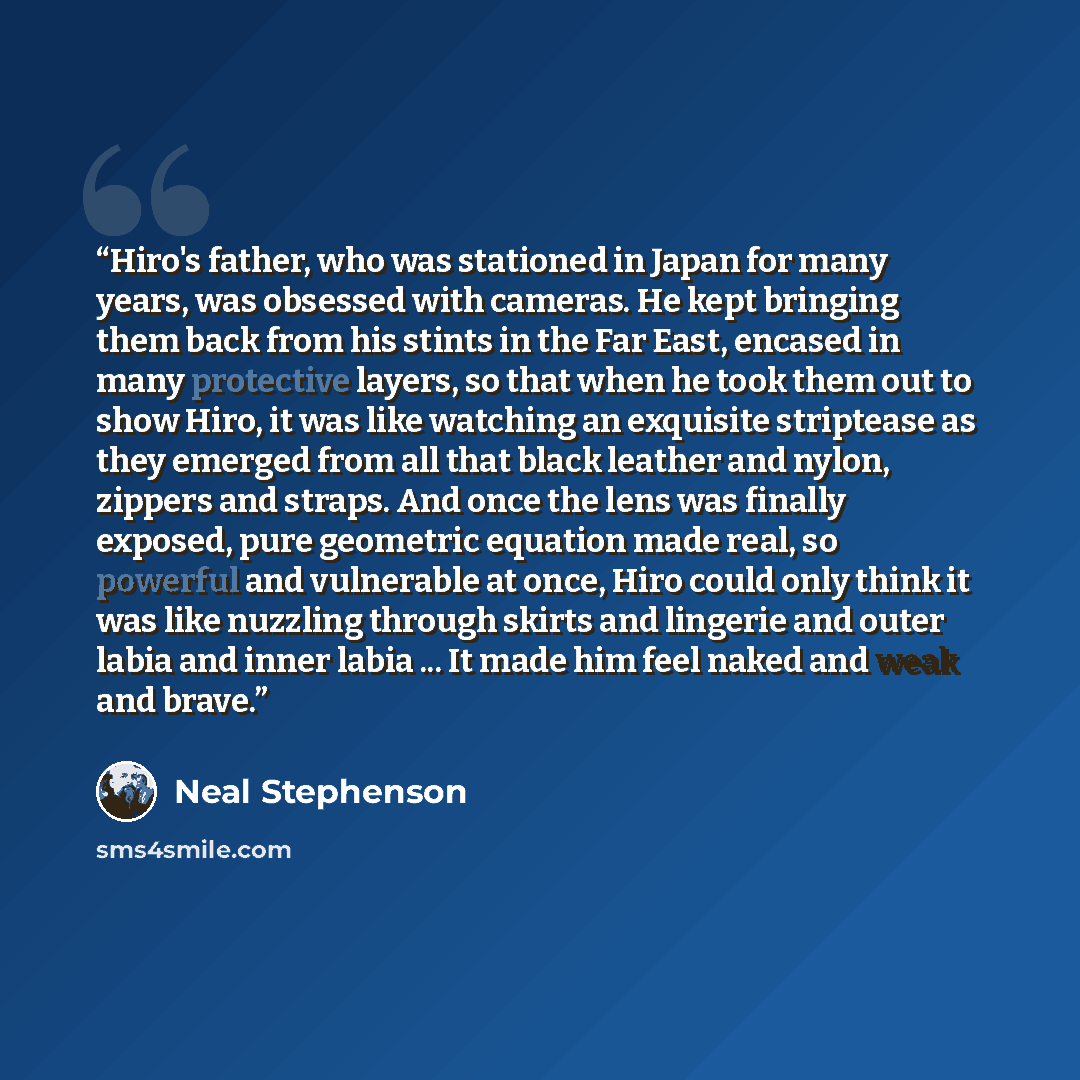 “Hiro's father, who was stationed in Japan for many years, was obsessed with cameras. He kept bringing them back from his stints in the Far East, encased in many protective layers, so that when he took them out to show Hiro, it was like watching an exquisite striptease as they emerged from all that…” quote by Neal Stephenson