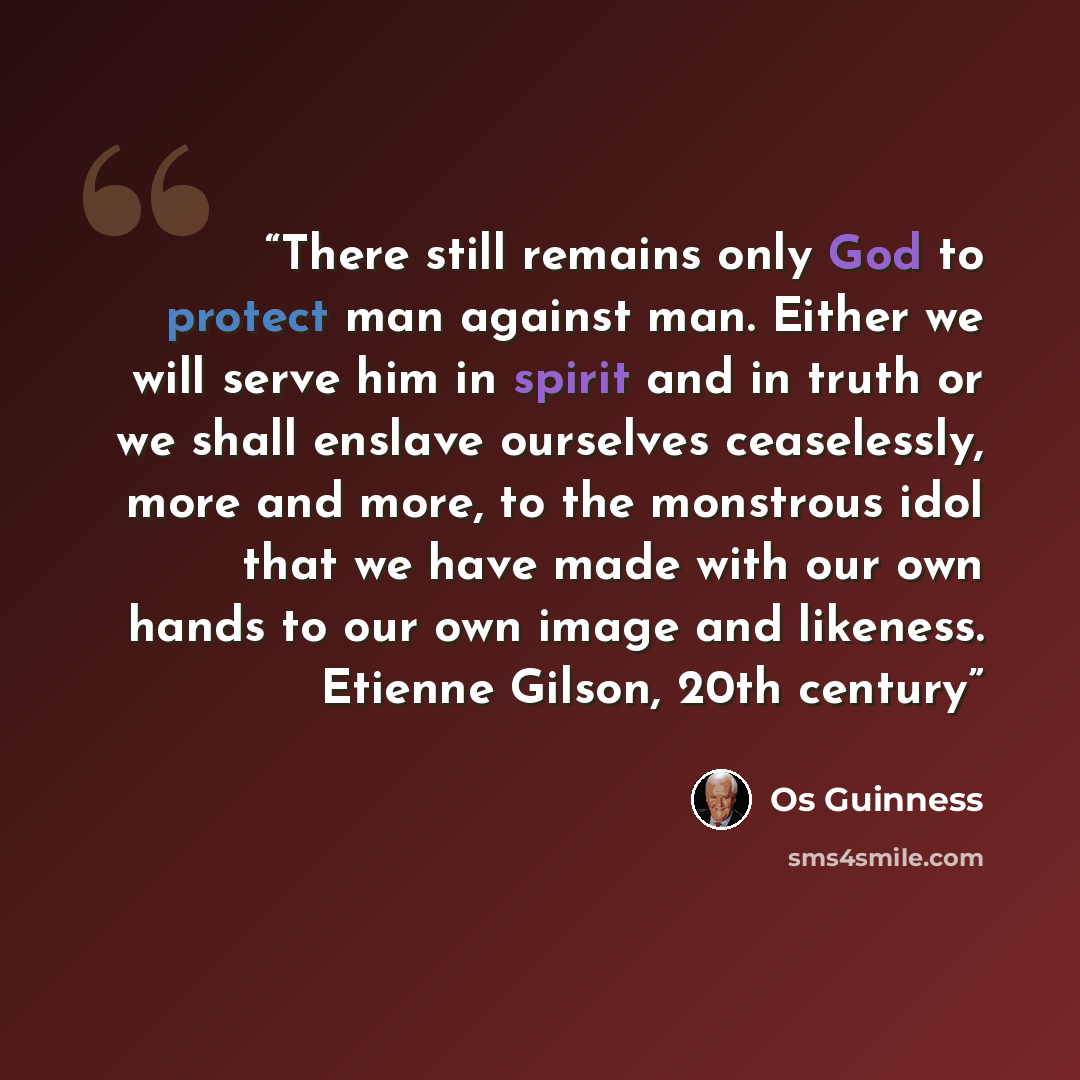 “There still remains only God to protect man against man. Either we will serve him in spirit and in truth or we shall enslave ourselves ceaselessly, more and more, to the monstrous idol that we have made with our own hands to our own image and likeness. Etienne Gilson, 20th century” quote by Os Guinness