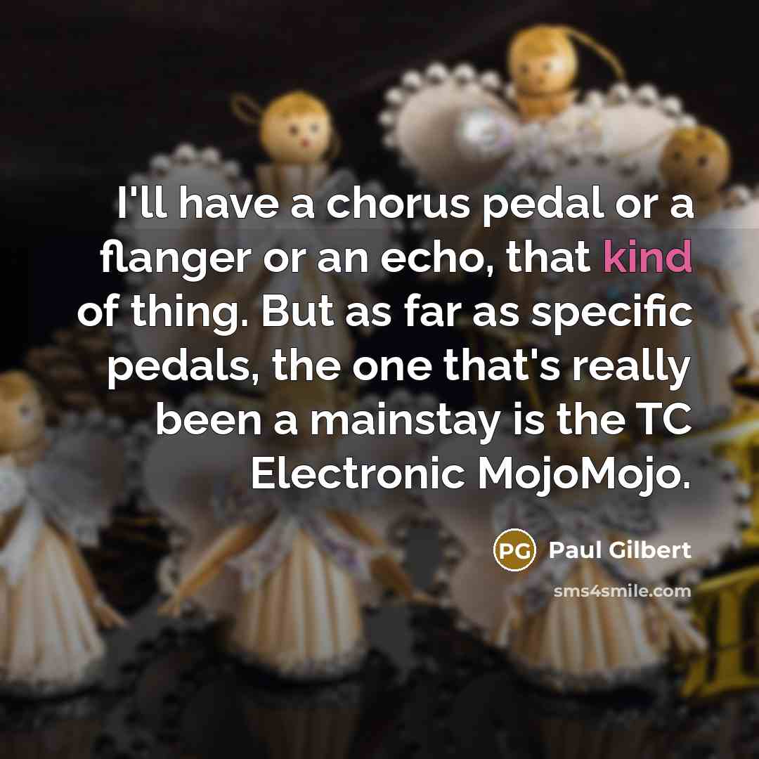 “I'll have a chorus pedal or a flanger or an echo, that kind of thing. But as far as specific pedals, the one that's really been a mainstay is the TC Electronic MojoMojo.” quote by Paul Gilbert