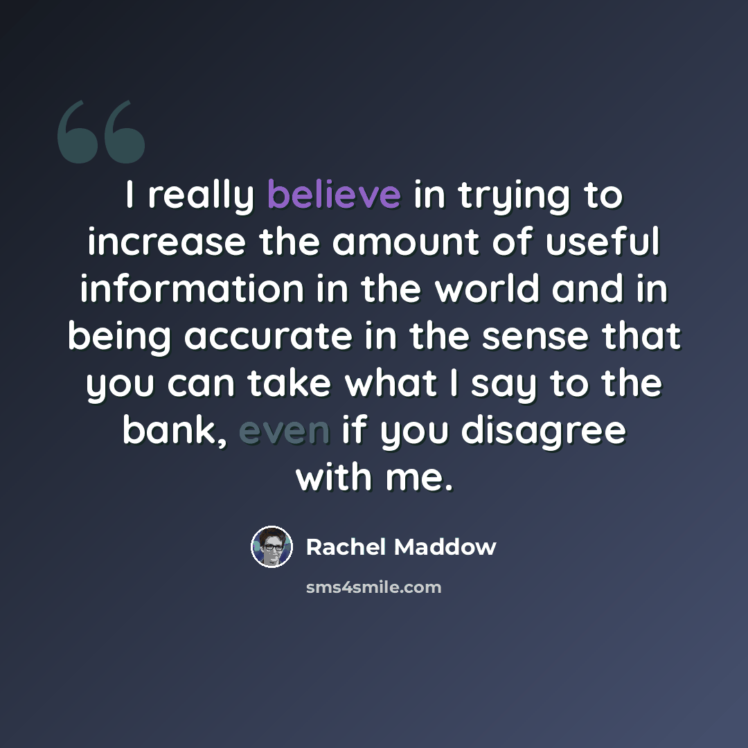 “I really believe in trying to increase the amount of useful information in the world and in being accurate in the sense that you can take what I say to the bank, even if you disagree with me.” quote by Rachel Maddow