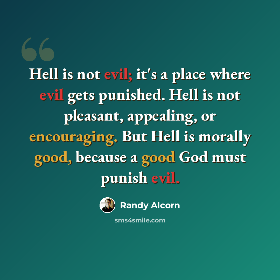 “Hell is not evil; it's a place where evil gets punished. Hell is not pleasant, appealing, or encouraging. But Hell is morally good, because a good God must punish evil.” quote by Randy Alcorn
