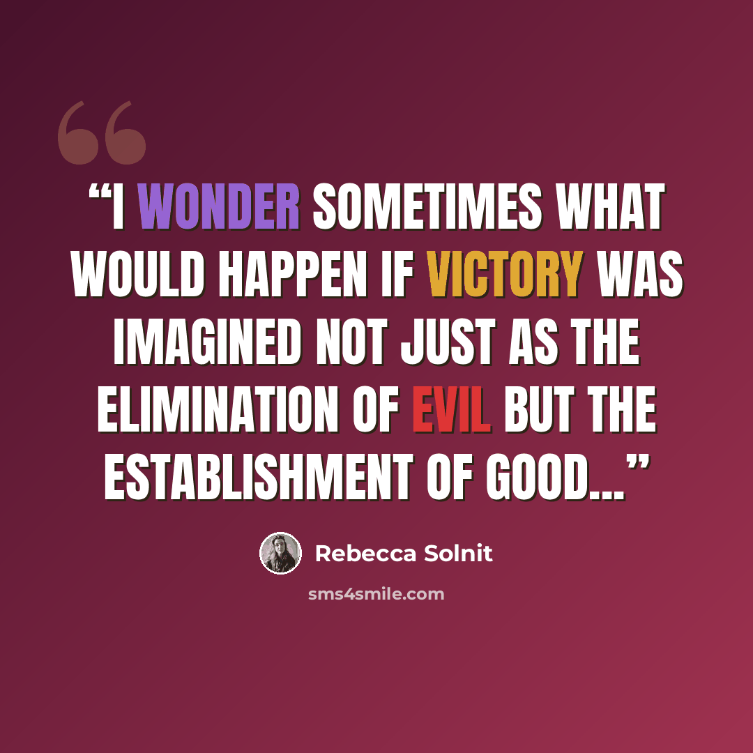 “I wonder sometimes what would happen if victory was imagined not just as the elimination of evil but the establishment of good...” quote by Rebecca Solnit