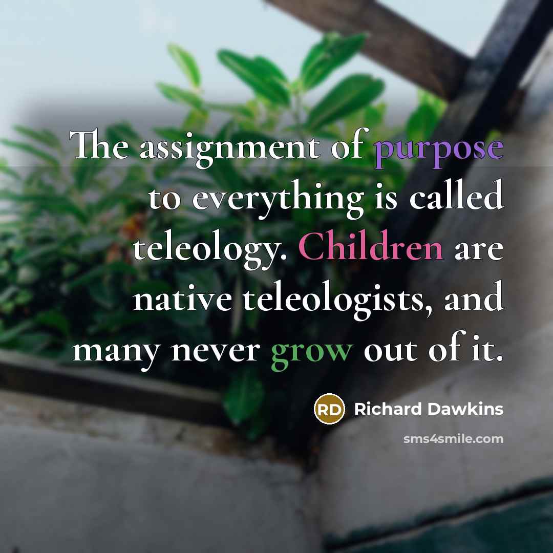 “The assignment of purpose to everything is called teleology. Children are native teleologists, and many never grow out of it.” quote by Richard Dawkins