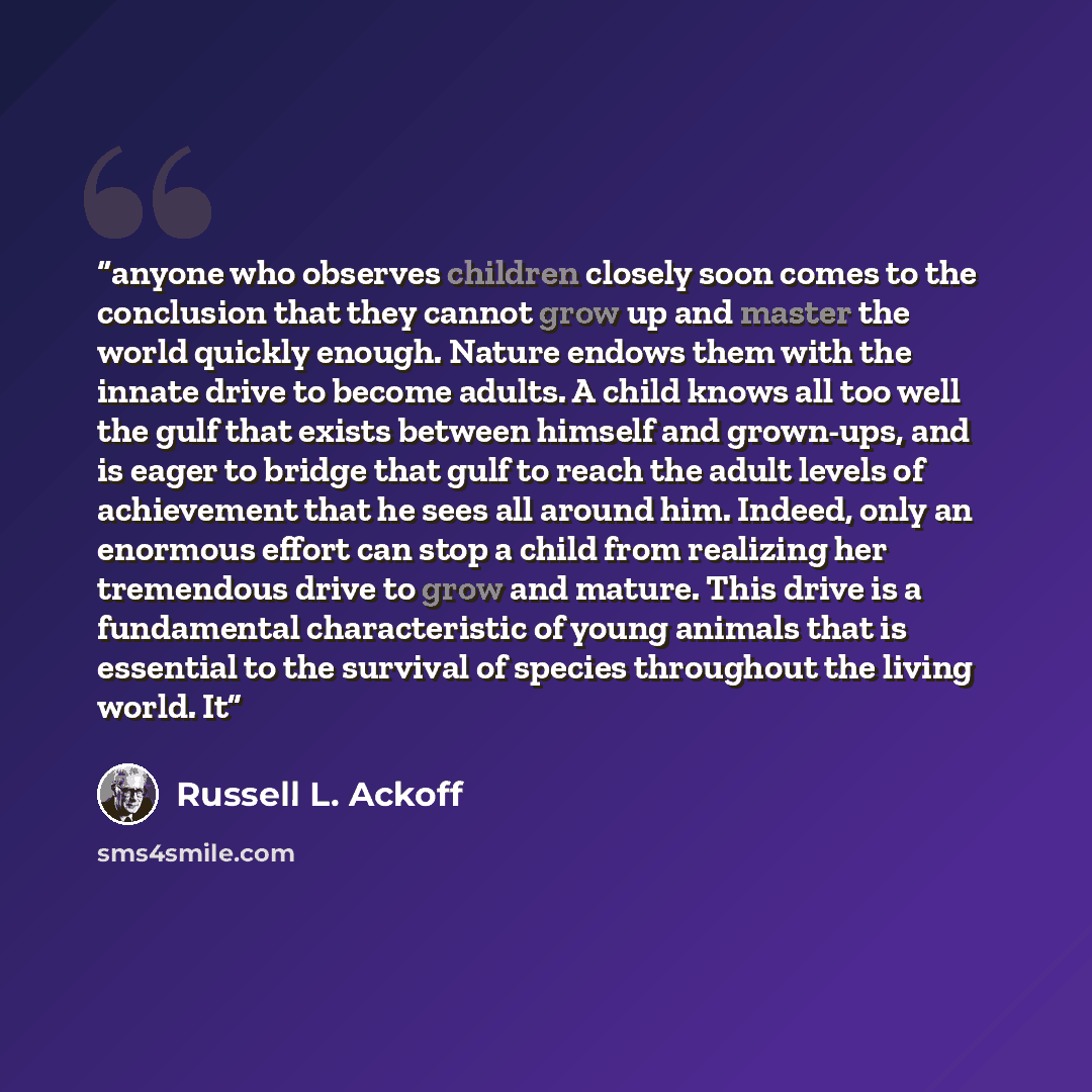 “anyone who observes children closely soon comes to the conclusion that they cannot grow up and master the world quickly enough. Nature endows them with the innate drive to become adults. A child knows all too well the gulf that exists between himself and grown-ups, and is eager to bridge that gulf…” quote by Russell L. Ackoff