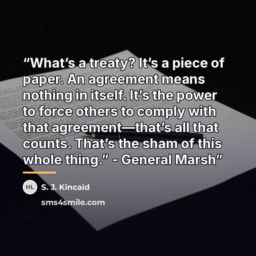 “What’s a treaty? It’s a piece of paper. An agreement means nothing in itself. It’s the power to force others to comply with that agreement—that’s all that counts. That’s the sham of this whole thing.” - General Marsh” quote by S. J. Kincaid