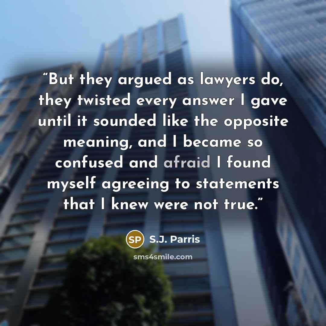 “But they argued as lawyers do, they twisted every answer I gave until it sounded like the opposite meaning, and I became so confused and afraid I found myself agreeing to statements that I knew were not true.” quote by S.J. Parris