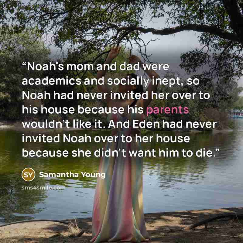 “Noah's mom and dad were academics and socially inept, so Noah had never invited her over to his house because his parents wouldn't like it. And Eden had never invited Noah over to her house because she didn't want him to die.” quote by Samantha Young