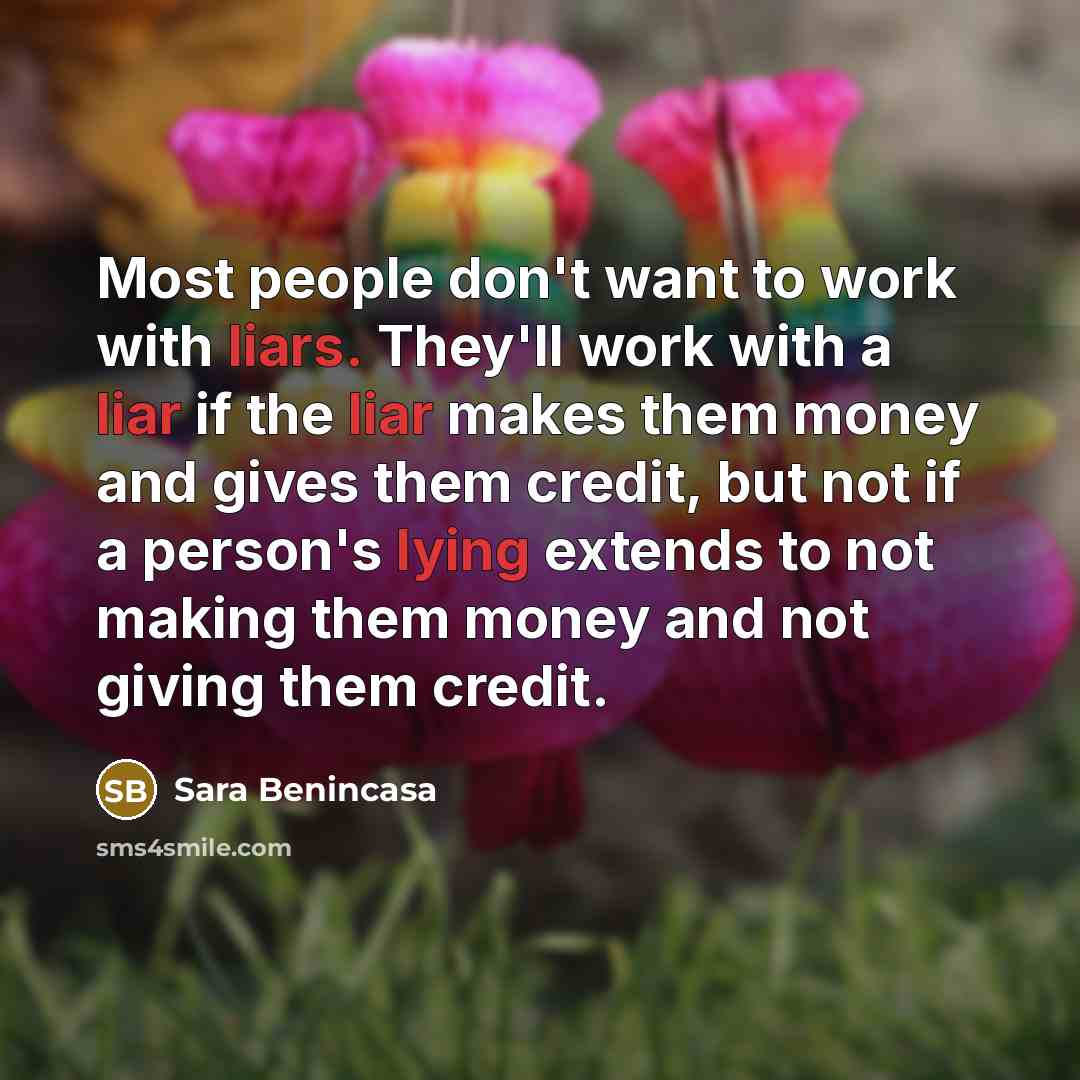 “Most people don't want to work with liars. They'll work with a liar if the liar makes them money and gives them credit, but not if a person's lying extends to not making them money and not giving them credit.” quote by Sara Benincasa