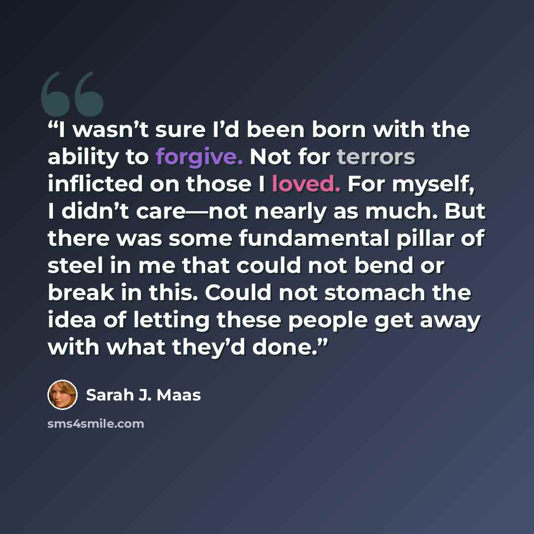 “I wasn’t sure I’d been born with the ability to forgive. Not for terrors inflicted on those I loved. For myself, I didn’t care—not nearly as much. But there was some fundamental pillar of steel in me that could not bend or break in this. Could not stomach the idea of letting these people get away…” quote by Sarah J. Maas