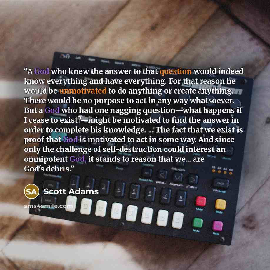 “A God who knew the answer to that question would indeed know everything and have everything. For that reason he would be unmotivated to do anything or create anything. There would be no purpose to act in any way whatsoever. But a God who had one nagging question—what happens if I cease to…” quote by Scott Adams