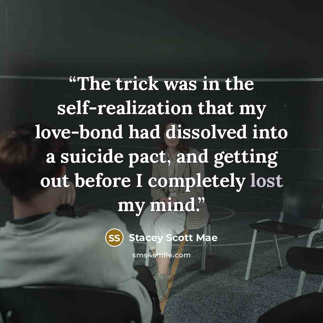 “The trick was in the self-realization that my love-bond had dissolved into a suicide pact, and getting out before I completely lost my mind.” quote by Stacey Scott Mae