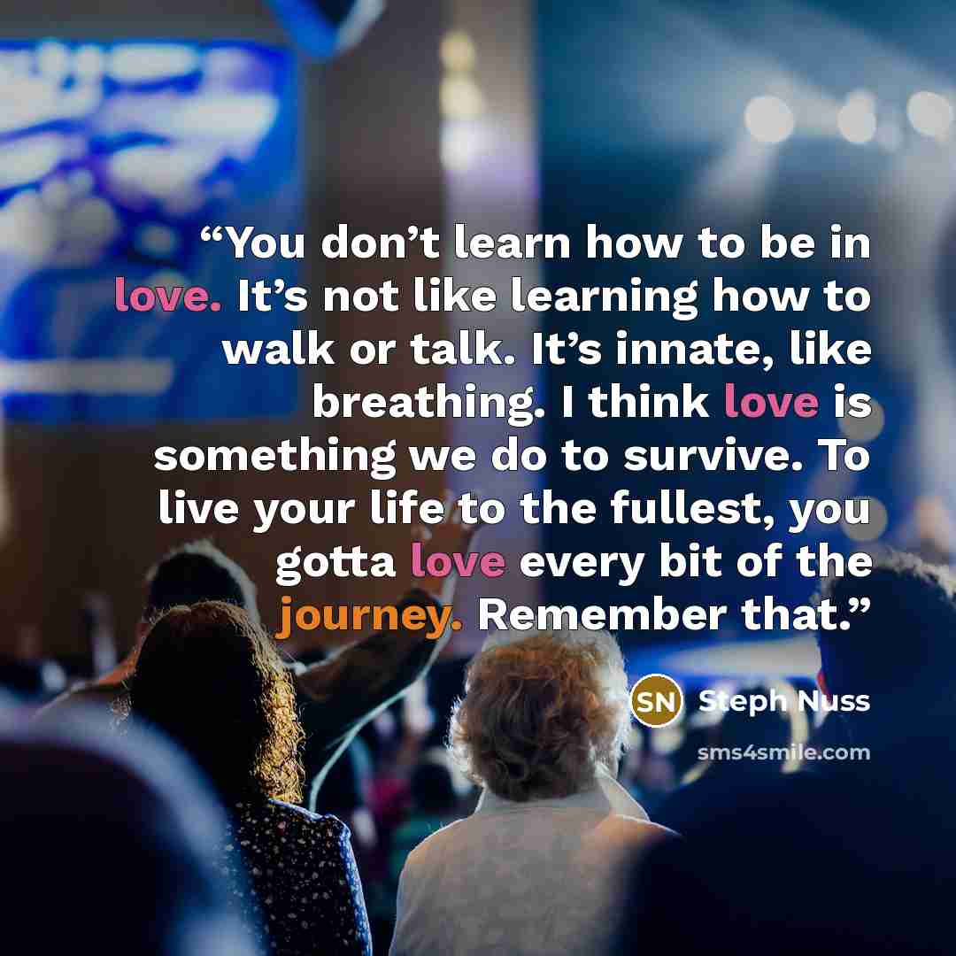 “You don’t learn how to be in love. It’s not like learning how to walk or talk. It’s innate, like breathing. I think love is something we do to survive. To live your life to the fullest, you gotta love every bit of the journey. Remember that.” quote by Steph Nuss