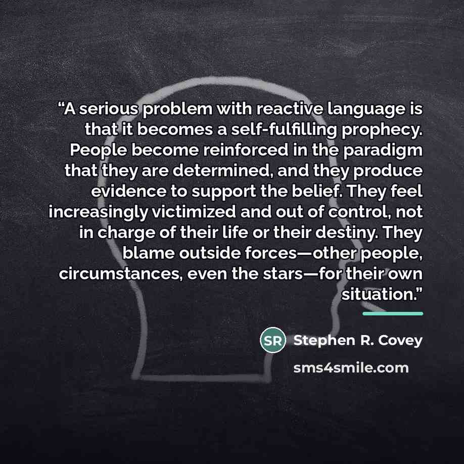“A serious problem with reactive language is that it becomes a self-fulfilling prophecy. People become reinforced in the paradigm that they are determined, and they produce evidence to support the belief. They feel increasingly victimized and out of control, not in charge of their life or their…” quote by Stephen R. Covey